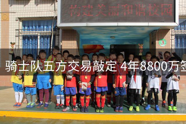 骑士队五方交易敲定 4年8800万签下掘金夺冠新星