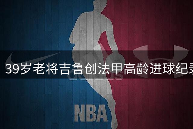 39岁老将吉鲁创法甲高龄进球纪录